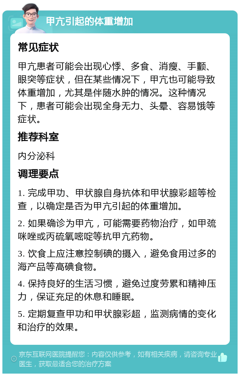 甲亢引起的体重增加 常见症状 甲亢患者可能会出现心悸、多食、消瘦、手颤、眼突等症状，但在某些情况下，甲亢也可能导致体重增加，尤其是伴随水肿的情况。这种情况下，患者可能会出现全身无力、头晕、容易饿等症状。 推荐科室 内分泌科 调理要点 1. 完成甲功、甲状腺自身抗体和甲状腺彩超等检查，以确定是否为甲亢引起的体重增加。 2. 如果确诊为甲亢，可能需要药物治疗，如甲巯咪唑或丙硫氧嘧啶等抗甲亢药物。 3. 饮食上应注意控制碘的摄入，避免食用过多的海产品等高碘食物。 4. 保持良好的生活习惯，避免过度劳累和精神压力，保证充足的休息和睡眠。 5. 定期复查甲功和甲状腺彩超，监测病情的变化和治疗的效果。