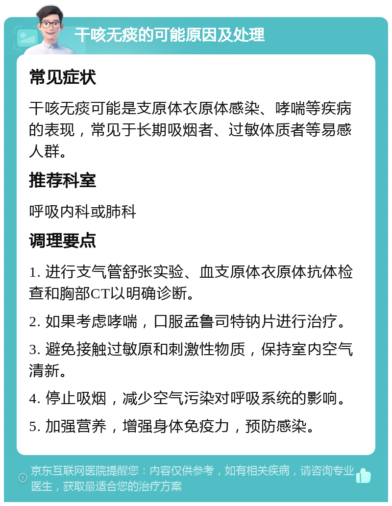 干咳无痰的可能原因及处理 常见症状 干咳无痰可能是支原体衣原体感染、哮喘等疾病的表现，常见于长期吸烟者、过敏体质者等易感人群。 推荐科室 呼吸内科或肺科 调理要点 1. 进行支气管舒张实验、血支原体衣原体抗体检查和胸部CT以明确诊断。 2. 如果考虑哮喘，口服孟鲁司特钠片进行治疗。 3. 避免接触过敏原和刺激性物质，保持室内空气清新。 4. 停止吸烟，减少空气污染对呼吸系统的影响。 5. 加强营养，增强身体免疫力，预防感染。