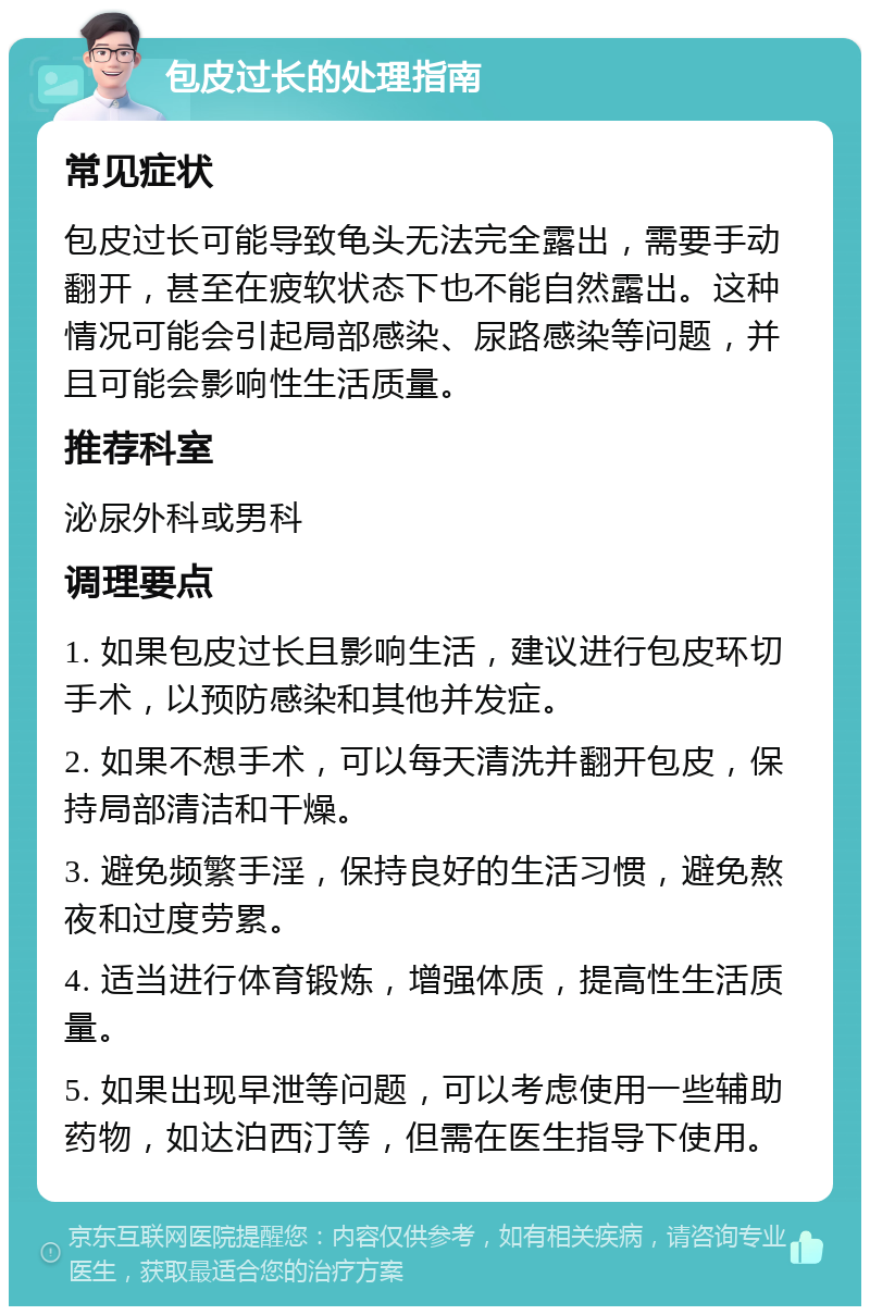 包皮过长的处理指南 常见症状 包皮过长可能导致龟头无法完全露出，需要手动翻开，甚至在疲软状态下也不能自然露出。这种情况可能会引起局部感染、尿路感染等问题，并且可能会影响性生活质量。 推荐科室 泌尿外科或男科 调理要点 1. 如果包皮过长且影响生活，建议进行包皮环切手术，以预防感染和其他并发症。 2. 如果不想手术，可以每天清洗并翻开包皮，保持局部清洁和干燥。 3. 避免频繁手淫，保持良好的生活习惯，避免熬夜和过度劳累。 4. 适当进行体育锻炼，增强体质，提高性生活质量。 5. 如果出现早泄等问题，可以考虑使用一些辅助药物，如达泊西汀等，但需在医生指导下使用。