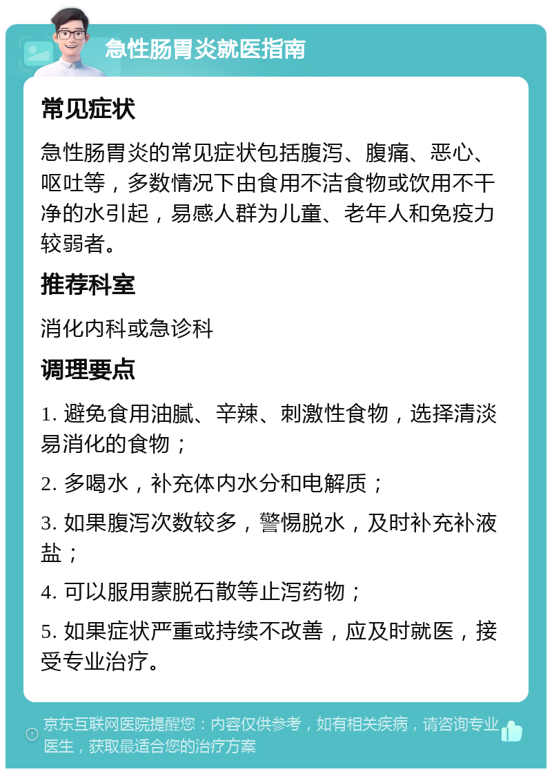 急性肠胃炎就医指南 常见症状 急性肠胃炎的常见症状包括腹泻、腹痛、恶心、呕吐等，多数情况下由食用不洁食物或饮用不干净的水引起，易感人群为儿童、老年人和免疫力较弱者。 推荐科室 消化内科或急诊科 调理要点 1. 避免食用油腻、辛辣、刺激性食物，选择清淡易消化的食物； 2. 多喝水，补充体内水分和电解质； 3. 如果腹泻次数较多，警惕脱水，及时补充补液盐； 4. 可以服用蒙脱石散等止泻药物； 5. 如果症状严重或持续不改善，应及时就医，接受专业治疗。