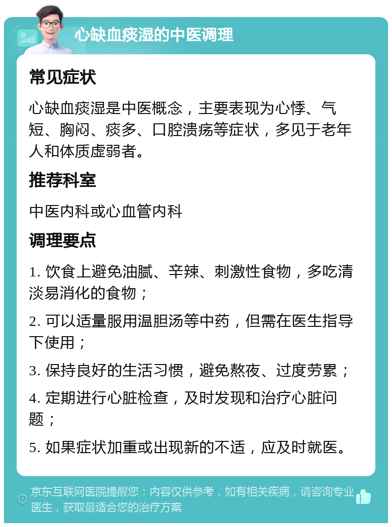 心缺血痰湿的中医调理 常见症状 心缺血痰湿是中医概念，主要表现为心悸、气短、胸闷、痰多、口腔溃疡等症状，多见于老年人和体质虚弱者。 推荐科室 中医内科或心血管内科 调理要点 1. 饮食上避免油腻、辛辣、刺激性食物，多吃清淡易消化的食物； 2. 可以适量服用温胆汤等中药，但需在医生指导下使用； 3. 保持良好的生活习惯，避免熬夜、过度劳累； 4. 定期进行心脏检查，及时发现和治疗心脏问题； 5. 如果症状加重或出现新的不适，应及时就医。