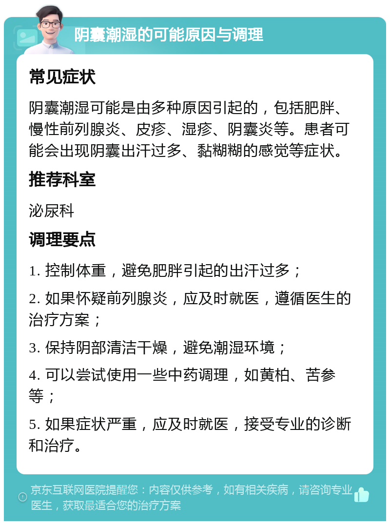 阴囊潮湿的可能原因与调理 常见症状 阴囊潮湿可能是由多种原因引起的，包括肥胖、慢性前列腺炎、皮疹、湿疹、阴囊炎等。患者可能会出现阴囊出汗过多、黏糊糊的感觉等症状。 推荐科室 泌尿科 调理要点 1. 控制体重，避免肥胖引起的出汗过多； 2. 如果怀疑前列腺炎，应及时就医，遵循医生的治疗方案； 3. 保持阴部清洁干燥，避免潮湿环境； 4. 可以尝试使用一些中药调理，如黄柏、苦参等； 5. 如果症状严重，应及时就医，接受专业的诊断和治疗。