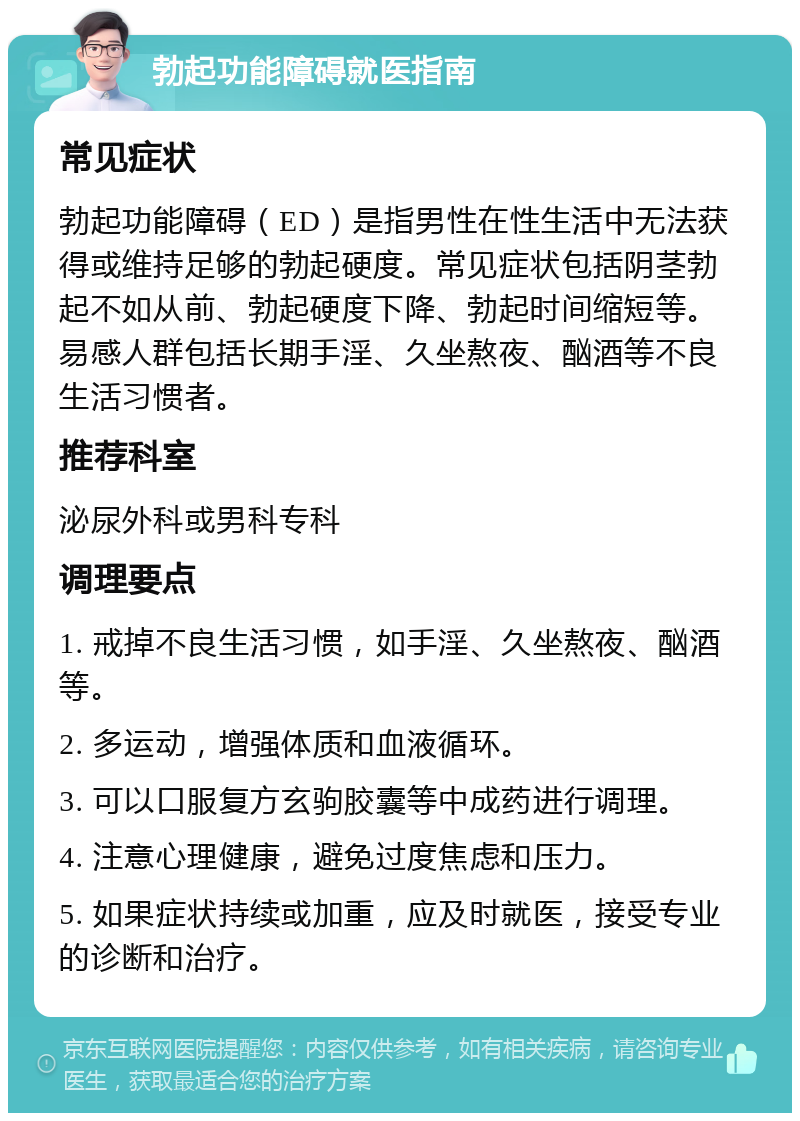 勃起功能障碍就医指南 常见症状 勃起功能障碍（ED）是指男性在性生活中无法获得或维持足够的勃起硬度。常见症状包括阴茎勃起不如从前、勃起硬度下降、勃起时间缩短等。易感人群包括长期手淫、久坐熬夜、酗酒等不良生活习惯者。 推荐科室 泌尿外科或男科专科 调理要点 1. 戒掉不良生活习惯，如手淫、久坐熬夜、酗酒等。 2. 多运动，增强体质和血液循环。 3. 可以口服复方玄驹胶囊等中成药进行调理。 4. 注意心理健康，避免过度焦虑和压力。 5. 如果症状持续或加重，应及时就医，接受专业的诊断和治疗。