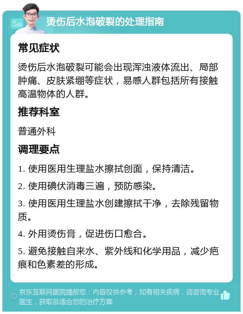 烫伤后水泡破裂的处理指南 常见症状 烫伤后水泡破裂可能会出现浑浊液体流出、局部肿痛、皮肤紧绷等症状，易感人群包括所有接触高温物体的人群。 推荐科室 普通外科 调理要点 1. 使用医用生理盐水擦拭创面，保持清洁。 2. 使用碘伏消毒三遍，预防感染。 3. 使用医用生理盐水创建擦拭干净，去除残留物质。 4. 外用烫伤膏，促进伤口愈合。 5. 避免接触自来水、紫外线和化学用品，减少疤痕和色素差的形成。