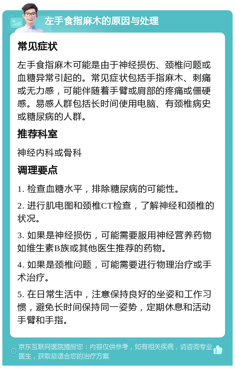 左手食指麻木的原因与处理 常见症状 左手食指麻木可能是由于神经损伤、颈椎问题或血糖异常引起的。常见症状包括手指麻木、刺痛或无力感，可能伴随着手臂或肩部的疼痛或僵硬感。易感人群包括长时间使用电脑、有颈椎病史或糖尿病的人群。 推荐科室 神经内科或骨科 调理要点 1. 检查血糖水平，排除糖尿病的可能性。 2. 进行肌电图和颈椎CT检查，了解神经和颈椎的状况。 3. 如果是神经损伤，可能需要服用神经营养药物如维生素B族或其他医生推荐的药物。 4. 如果是颈椎问题，可能需要进行物理治疗或手术治疗。 5. 在日常生活中，注意保持良好的坐姿和工作习惯，避免长时间保持同一姿势，定期休息和活动手臂和手指。