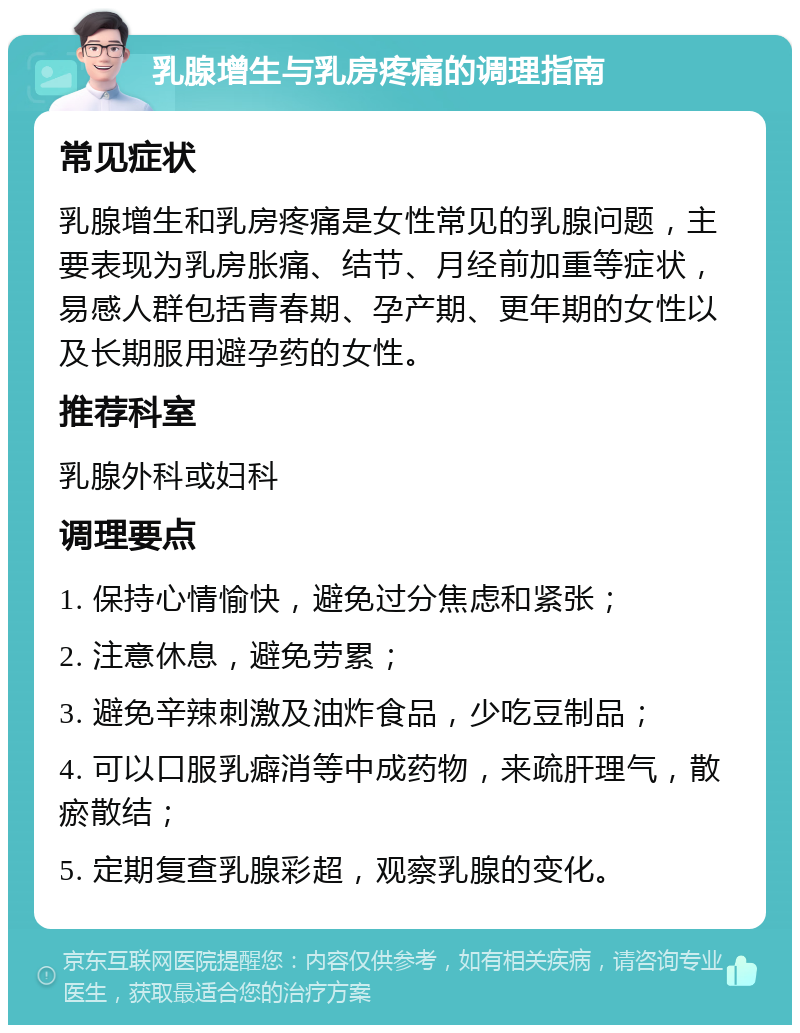 乳腺增生与乳房疼痛的调理指南 常见症状 乳腺增生和乳房疼痛是女性常见的乳腺问题，主要表现为乳房胀痛、结节、月经前加重等症状，易感人群包括青春期、孕产期、更年期的女性以及长期服用避孕药的女性。 推荐科室 乳腺外科或妇科 调理要点 1. 保持心情愉快，避免过分焦虑和紧张； 2. 注意休息，避免劳累； 3. 避免辛辣刺激及油炸食品，少吃豆制品； 4. 可以口服乳癖消等中成药物，来疏肝理气，散瘀散结； 5. 定期复查乳腺彩超，观察乳腺的变化。