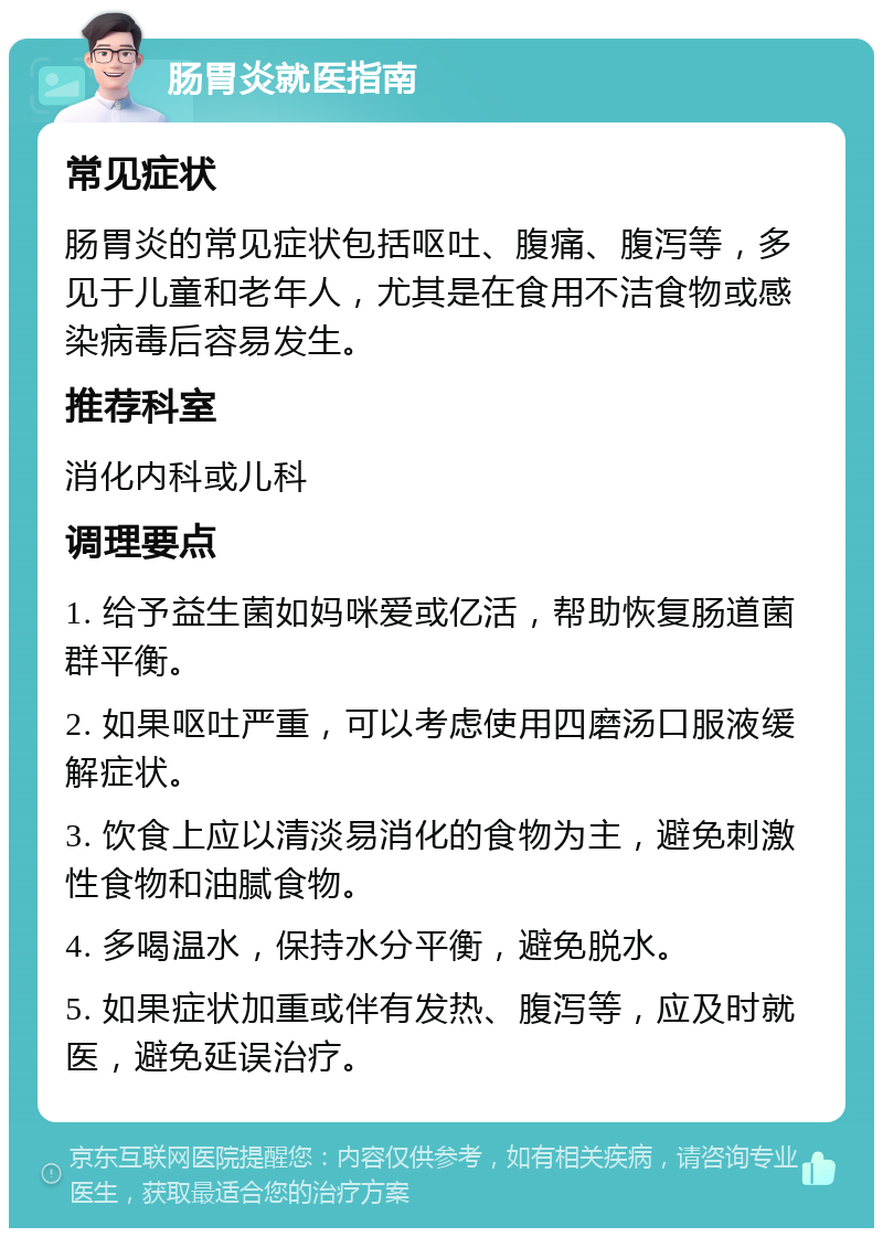 肠胃炎就医指南 常见症状 肠胃炎的常见症状包括呕吐、腹痛、腹泻等，多见于儿童和老年人，尤其是在食用不洁食物或感染病毒后容易发生。 推荐科室 消化内科或儿科 调理要点 1. 给予益生菌如妈咪爱或亿活，帮助恢复肠道菌群平衡。 2. 如果呕吐严重，可以考虑使用四磨汤口服液缓解症状。 3. 饮食上应以清淡易消化的食物为主，避免刺激性食物和油腻食物。 4. 多喝温水，保持水分平衡，避免脱水。 5. 如果症状加重或伴有发热、腹泻等，应及时就医，避免延误治疗。