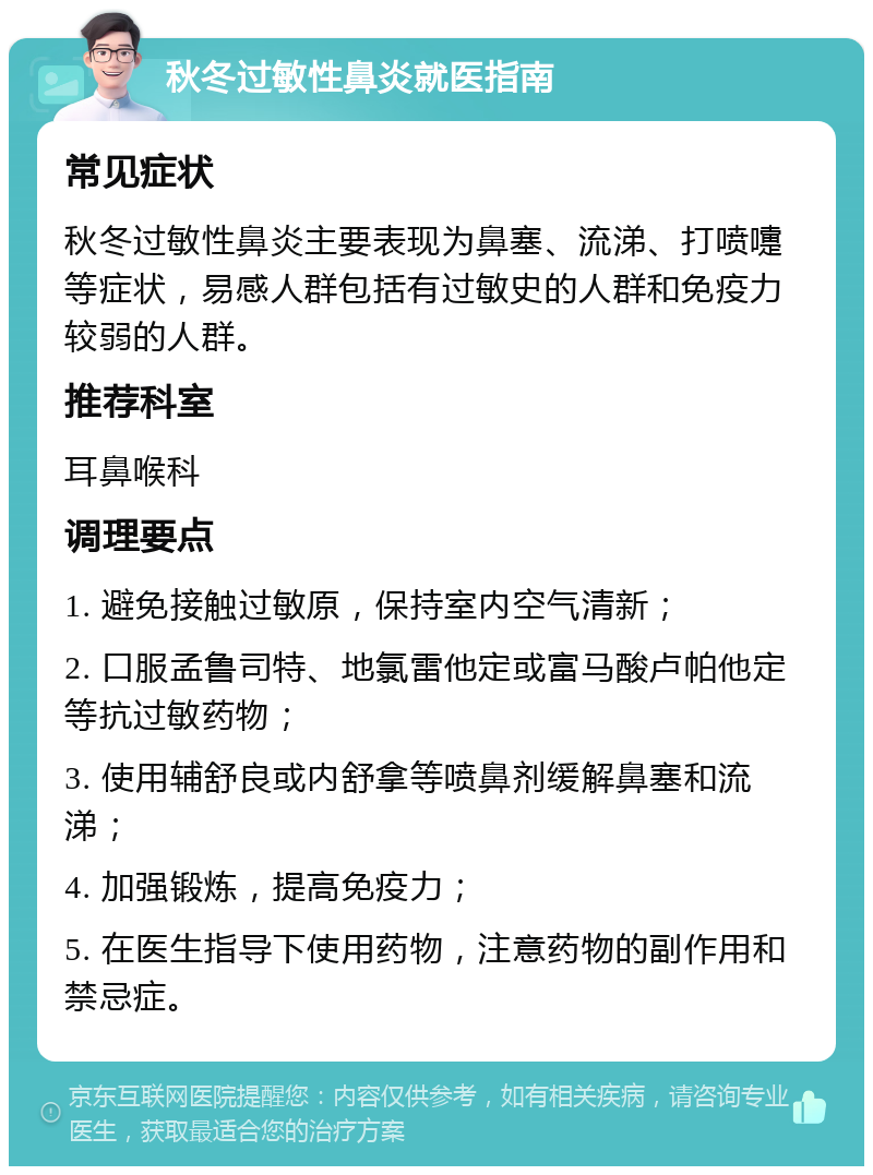 秋冬过敏性鼻炎就医指南 常见症状 秋冬过敏性鼻炎主要表现为鼻塞、流涕、打喷嚏等症状，易感人群包括有过敏史的人群和免疫力较弱的人群。 推荐科室 耳鼻喉科 调理要点 1. 避免接触过敏原，保持室内空气清新； 2. 口服孟鲁司特、地氯雷他定或富马酸卢帕他定等抗过敏药物； 3. 使用辅舒良或内舒拿等喷鼻剂缓解鼻塞和流涕； 4. 加强锻炼，提高免疫力； 5. 在医生指导下使用药物，注意药物的副作用和禁忌症。