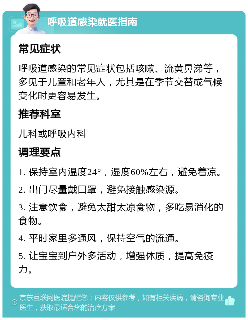 呼吸道感染就医指南 常见症状 呼吸道感染的常见症状包括咳嗽、流黄鼻涕等，多见于儿童和老年人，尤其是在季节交替或气候变化时更容易发生。 推荐科室 儿科或呼吸内科 调理要点 1. 保持室内温度24°，湿度60%左右，避免着凉。 2. 出门尽量戴口罩，避免接触感染源。 3. 注意饮食，避免太甜太凉食物，多吃易消化的食物。 4. 平时家里多通风，保持空气的流通。 5. 让宝宝到户外多活动，增强体质，提高免疫力。