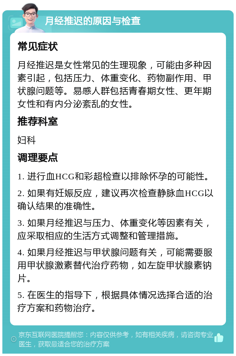 月经推迟的原因与检查 常见症状 月经推迟是女性常见的生理现象，可能由多种因素引起，包括压力、体重变化、药物副作用、甲状腺问题等。易感人群包括青春期女性、更年期女性和有内分泌紊乱的女性。 推荐科室 妇科 调理要点 1. 进行血HCG和彩超检查以排除怀孕的可能性。 2. 如果有妊娠反应，建议再次检查静脉血HCG以确认结果的准确性。 3. 如果月经推迟与压力、体重变化等因素有关，应采取相应的生活方式调整和管理措施。 4. 如果月经推迟与甲状腺问题有关，可能需要服用甲状腺激素替代治疗药物，如左旋甲状腺素钠片。 5. 在医生的指导下，根据具体情况选择合适的治疗方案和药物治疗。