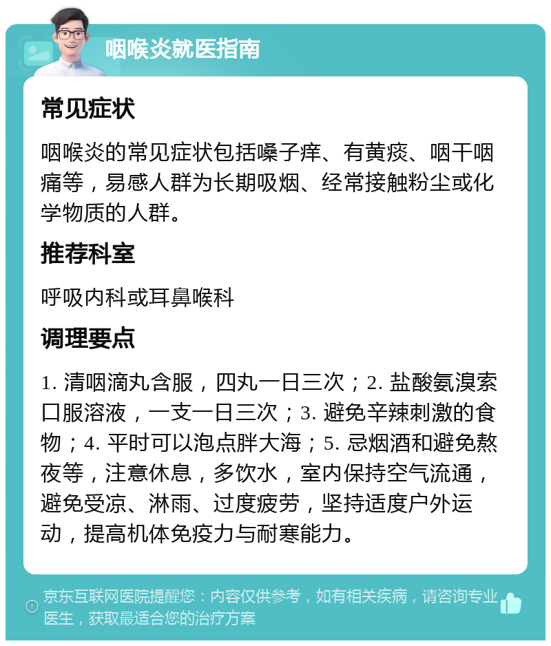 咽喉炎就医指南 常见症状 咽喉炎的常见症状包括嗓子痒、有黄痰、咽干咽痛等，易感人群为长期吸烟、经常接触粉尘或化学物质的人群。 推荐科室 呼吸内科或耳鼻喉科 调理要点 1. 清咽滴丸含服，四丸一日三次；2. 盐酸氨溴索口服溶液，一支一日三次；3. 避免辛辣刺激的食物；4. 平时可以泡点胖大海；5. 忌烟酒和避免熬夜等，注意休息，多饮水，室内保持空气流通，避免受凉、淋雨、过度疲劳，坚持适度户外运动，提高机体免疫力与耐寒能力。