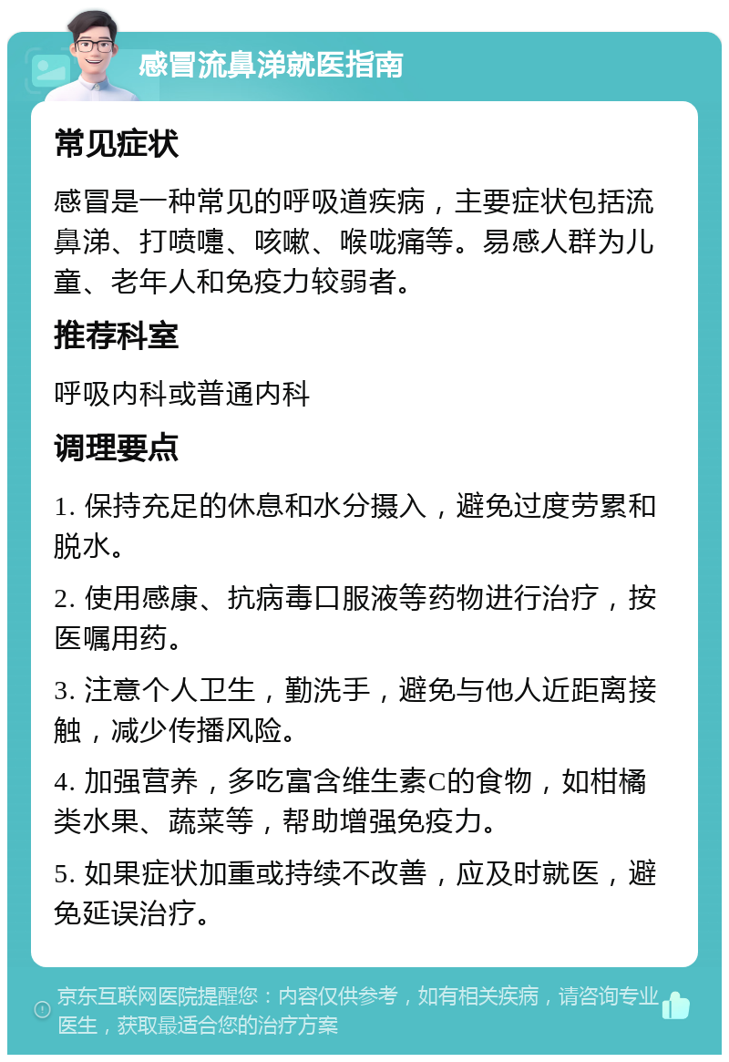 感冒流鼻涕就医指南 常见症状 感冒是一种常见的呼吸道疾病，主要症状包括流鼻涕、打喷嚏、咳嗽、喉咙痛等。易感人群为儿童、老年人和免疫力较弱者。 推荐科室 呼吸内科或普通内科 调理要点 1. 保持充足的休息和水分摄入，避免过度劳累和脱水。 2. 使用感康、抗病毒口服液等药物进行治疗，按医嘱用药。 3. 注意个人卫生，勤洗手，避免与他人近距离接触，减少传播风险。 4. 加强营养，多吃富含维生素C的食物，如柑橘类水果、蔬菜等，帮助增强免疫力。 5. 如果症状加重或持续不改善，应及时就医，避免延误治疗。