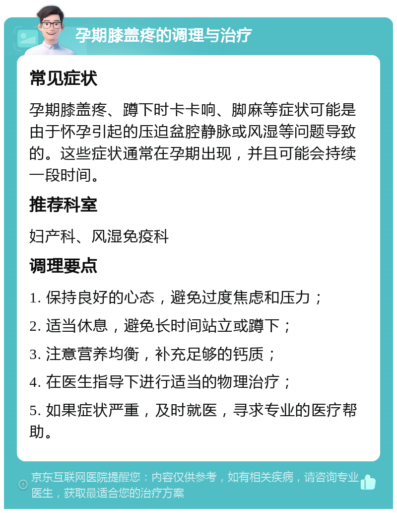 孕期膝盖疼的调理与治疗 常见症状 孕期膝盖疼、蹲下时卡卡响、脚麻等症状可能是由于怀孕引起的压迫盆腔静脉或风湿等问题导致的。这些症状通常在孕期出现，并且可能会持续一段时间。 推荐科室 妇产科、风湿免疫科 调理要点 1. 保持良好的心态，避免过度焦虑和压力； 2. 适当休息，避免长时间站立或蹲下； 3. 注意营养均衡，补充足够的钙质； 4. 在医生指导下进行适当的物理治疗； 5. 如果症状严重，及时就医，寻求专业的医疗帮助。