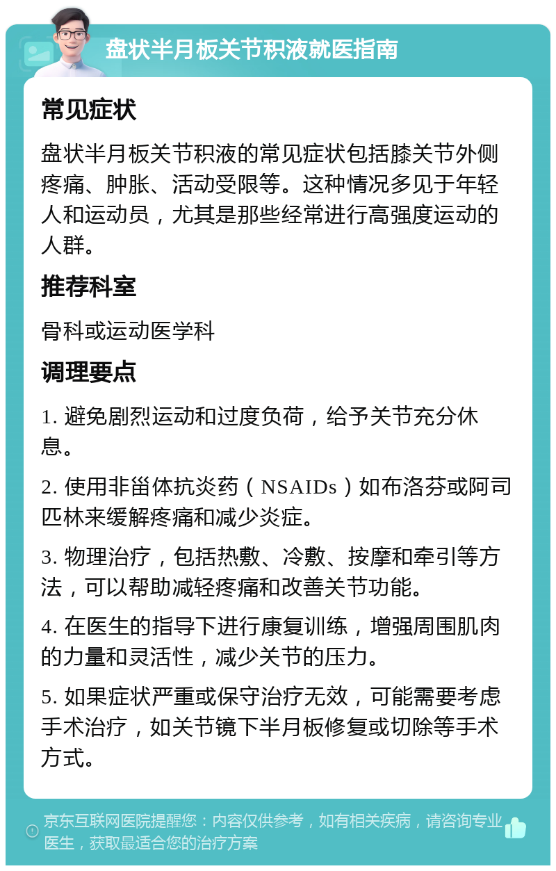 盘状半月板关节积液就医指南 常见症状 盘状半月板关节积液的常见症状包括膝关节外侧疼痛、肿胀、活动受限等。这种情况多见于年轻人和运动员，尤其是那些经常进行高强度运动的人群。 推荐科室 骨科或运动医学科 调理要点 1. 避免剧烈运动和过度负荷，给予关节充分休息。 2. 使用非甾体抗炎药（NSAIDs）如布洛芬或阿司匹林来缓解疼痛和减少炎症。 3. 物理治疗，包括热敷、冷敷、按摩和牵引等方法，可以帮助减轻疼痛和改善关节功能。 4. 在医生的指导下进行康复训练，增强周围肌肉的力量和灵活性，减少关节的压力。 5. 如果症状严重或保守治疗无效，可能需要考虑手术治疗，如关节镜下半月板修复或切除等手术方式。