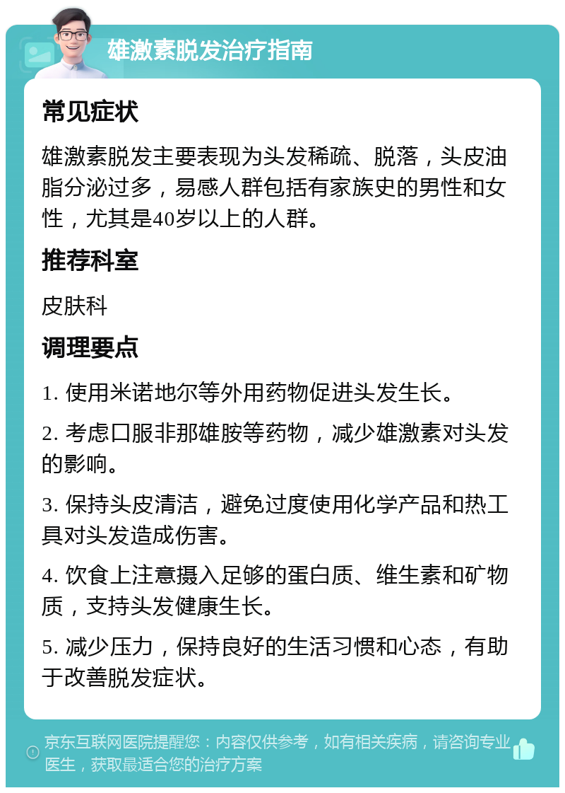 雄激素脱发治疗指南 常见症状 雄激素脱发主要表现为头发稀疏、脱落，头皮油脂分泌过多，易感人群包括有家族史的男性和女性，尤其是40岁以上的人群。 推荐科室 皮肤科 调理要点 1. 使用米诺地尔等外用药物促进头发生长。 2. 考虑口服非那雄胺等药物，减少雄激素对头发的影响。 3. 保持头皮清洁，避免过度使用化学产品和热工具对头发造成伤害。 4. 饮食上注意摄入足够的蛋白质、维生素和矿物质，支持头发健康生长。 5. 减少压力，保持良好的生活习惯和心态，有助于改善脱发症状。