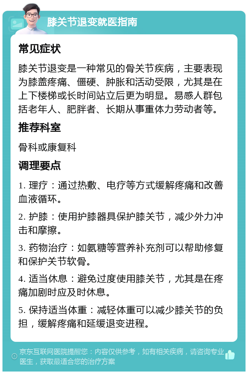 膝关节退变就医指南 常见症状 膝关节退变是一种常见的骨关节疾病，主要表现为膝盖疼痛、僵硬、肿胀和活动受限，尤其是在上下楼梯或长时间站立后更为明显。易感人群包括老年人、肥胖者、长期从事重体力劳动者等。 推荐科室 骨科或康复科 调理要点 1. 理疗：通过热敷、电疗等方式缓解疼痛和改善血液循环。 2. 护膝：使用护膝器具保护膝关节，减少外力冲击和摩擦。 3. 药物治疗：如氨糖等营养补充剂可以帮助修复和保护关节软骨。 4. 适当休息：避免过度使用膝关节，尤其是在疼痛加剧时应及时休息。 5. 保持适当体重：减轻体重可以减少膝关节的负担，缓解疼痛和延缓退变进程。