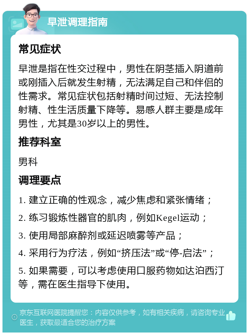 早泄调理指南 常见症状 早泄是指在性交过程中，男性在阴茎插入阴道前或刚插入后就发生射精，无法满足自己和伴侣的性需求。常见症状包括射精时间过短、无法控制射精、性生活质量下降等。易感人群主要是成年男性，尤其是30岁以上的男性。 推荐科室 男科 调理要点 1. 建立正确的性观念，减少焦虑和紧张情绪； 2. 练习锻炼性器官的肌肉，例如Kegel运动； 3. 使用局部麻醉剂或延迟喷雾等产品； 4. 采用行为疗法，例如“挤压法”或“停-启法”； 5. 如果需要，可以考虑使用口服药物如达泊西汀等，需在医生指导下使用。