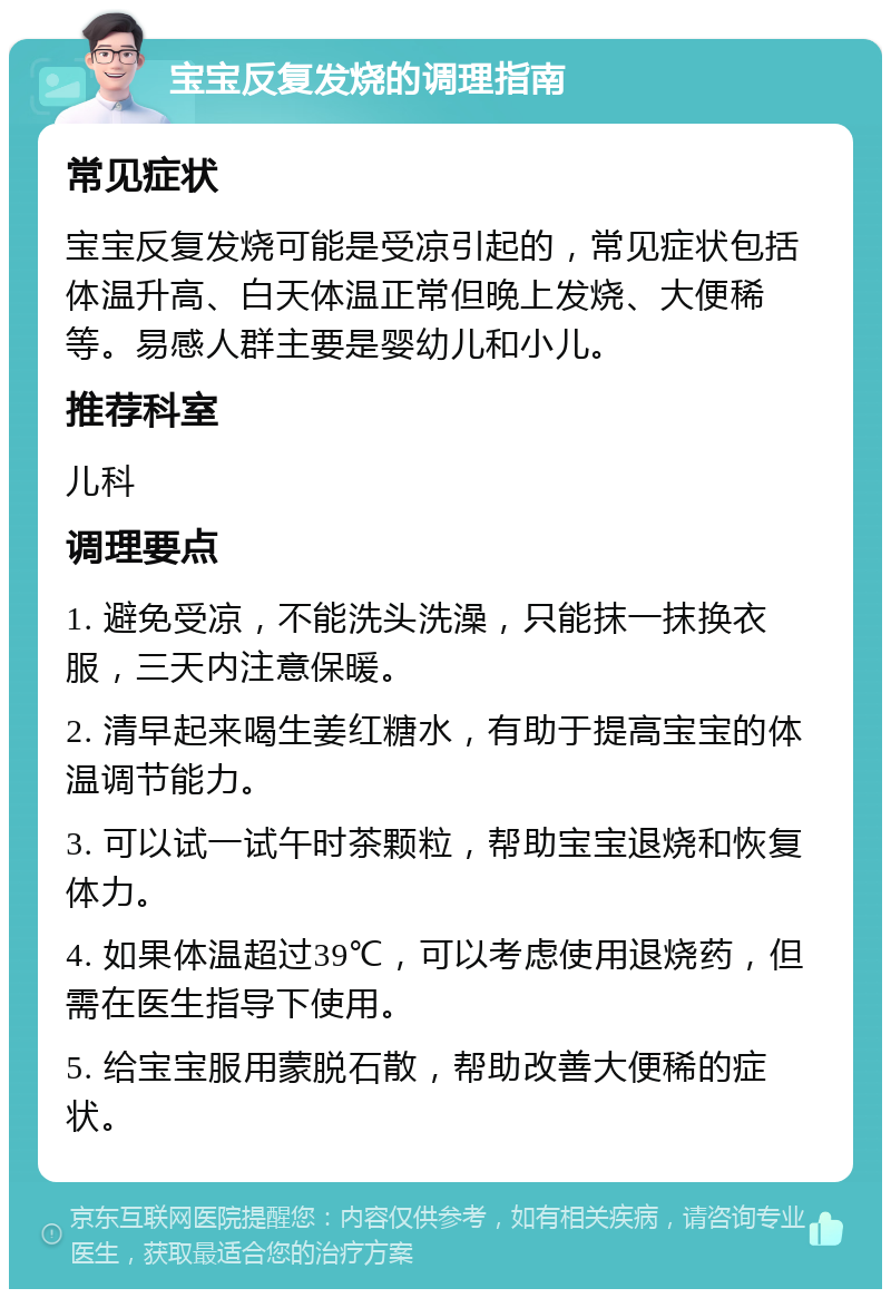 宝宝反复发烧的调理指南 常见症状 宝宝反复发烧可能是受凉引起的，常见症状包括体温升高、白天体温正常但晚上发烧、大便稀等。易感人群主要是婴幼儿和小儿。 推荐科室 儿科 调理要点 1. 避免受凉，不能洗头洗澡，只能抹一抹换衣服，三天内注意保暖。 2. 清早起来喝生姜红糖水，有助于提高宝宝的体温调节能力。 3. 可以试一试午时茶颗粒，帮助宝宝退烧和恢复体力。 4. 如果体温超过39℃，可以考虑使用退烧药，但需在医生指导下使用。 5. 给宝宝服用蒙脱石散，帮助改善大便稀的症状。