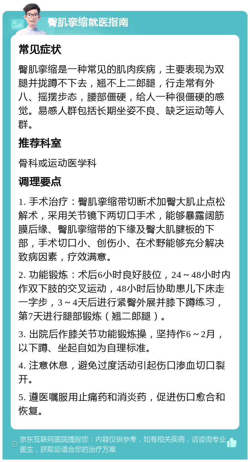 臀肌挛缩就医指南 常见症状 臀肌挛缩是一种常见的肌肉疾病，主要表现为双腿并拢蹲不下去，翘不上二郎腿，行走常有外八、摇摆步态，腰部僵硬，给人一种很僵硬的感觉。易感人群包括长期坐姿不良、缺乏运动等人群。 推荐科室 骨科或运动医学科 调理要点 1. 手术治疗：臀肌挛缩带切断术加臀大肌止点松解术，采用关节镜下两切口手术，能够暴露阔筋膜后缘、臀肌挛缩带的下缘及臀大肌腱板的下部，手术切口小、创伤小、在术野能够充分解决致病因素，疗效满意。 2. 功能锻炼：术后6小时良好肢位，24～48小时内作双下肢的交叉运动，48小时后协助患儿下床走一字步，3～4天后进行紧臀外展并膝下蹲练习，第7天进行腿部锻炼（翘二郎腿）。 3. 出院后作膝关节功能锻炼操，坚持作6～2月，以下蹲、坐起自如为自理标准。 4. 注意休息，避免过度活动引起伤口渗血切口裂开。 5. 遵医嘱服用止痛药和消炎药，促进伤口愈合和恢复。