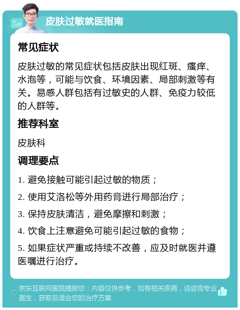 皮肤过敏就医指南 常见症状 皮肤过敏的常见症状包括皮肤出现红斑、瘙痒、水泡等，可能与饮食、环境因素、局部刺激等有关。易感人群包括有过敏史的人群、免疫力较低的人群等。 推荐科室 皮肤科 调理要点 1. 避免接触可能引起过敏的物质； 2. 使用艾洛松等外用药膏进行局部治疗； 3. 保持皮肤清洁，避免摩擦和刺激； 4. 饮食上注意避免可能引起过敏的食物； 5. 如果症状严重或持续不改善，应及时就医并遵医嘱进行治疗。