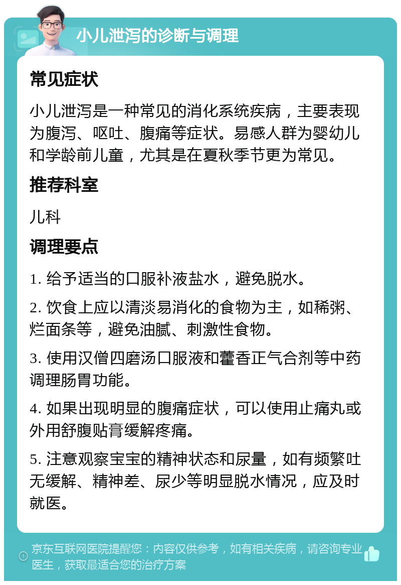 小儿泄泻的诊断与调理 常见症状 小儿泄泻是一种常见的消化系统疾病，主要表现为腹泻、呕吐、腹痛等症状。易感人群为婴幼儿和学龄前儿童，尤其是在夏秋季节更为常见。 推荐科室 儿科 调理要点 1. 给予适当的口服补液盐水，避免脱水。 2. 饮食上应以清淡易消化的食物为主，如稀粥、烂面条等，避免油腻、刺激性食物。 3. 使用汉僧四磨汤口服液和藿香正气合剂等中药调理肠胃功能。 4. 如果出现明显的腹痛症状，可以使用止痛丸或外用舒腹贴膏缓解疼痛。 5. 注意观察宝宝的精神状态和尿量，如有频繁吐无缓解、精神差、尿少等明显脱水情况，应及时就医。