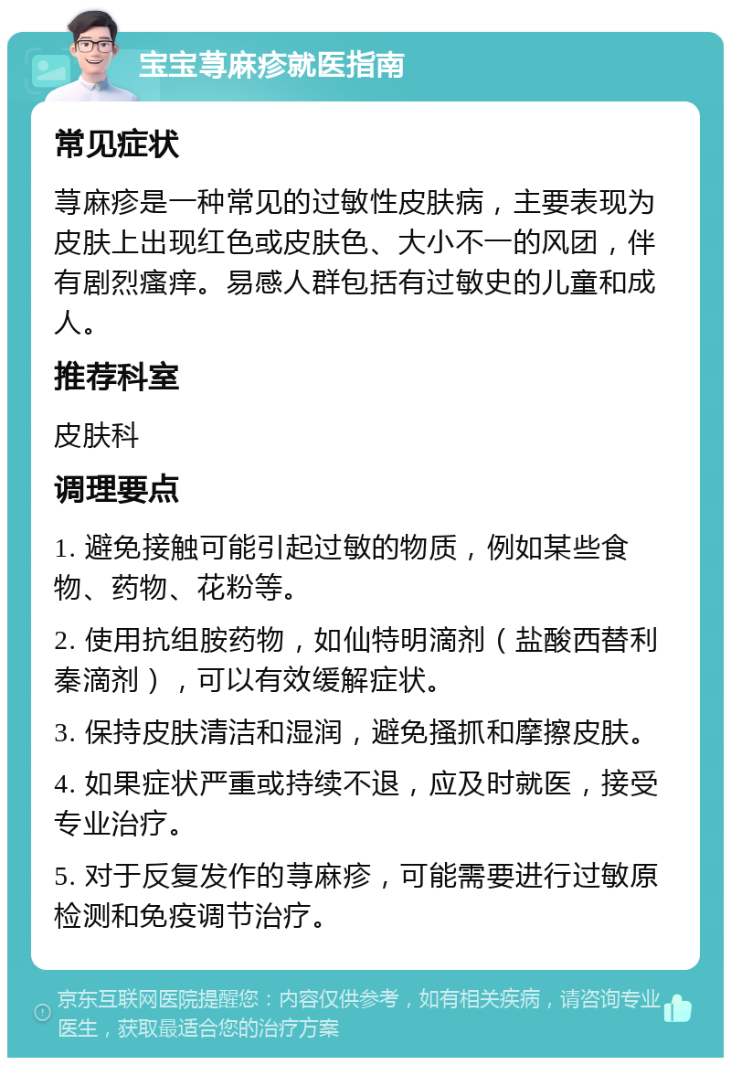 宝宝荨麻疹就医指南 常见症状 荨麻疹是一种常见的过敏性皮肤病，主要表现为皮肤上出现红色或皮肤色、大小不一的风团，伴有剧烈瘙痒。易感人群包括有过敏史的儿童和成人。 推荐科室 皮肤科 调理要点 1. 避免接触可能引起过敏的物质，例如某些食物、药物、花粉等。 2. 使用抗组胺药物，如仙特明滴剂（盐酸西替利秦滴剂），可以有效缓解症状。 3. 保持皮肤清洁和湿润，避免搔抓和摩擦皮肤。 4. 如果症状严重或持续不退，应及时就医，接受专业治疗。 5. 对于反复发作的荨麻疹，可能需要进行过敏原检测和免疫调节治疗。