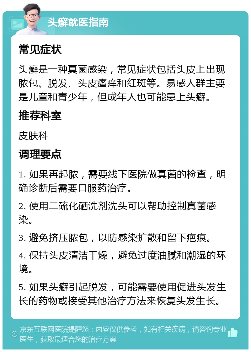 头癣就医指南 常见症状 头癣是一种真菌感染，常见症状包括头皮上出现脓包、脱发、头皮瘙痒和红斑等。易感人群主要是儿童和青少年，但成年人也可能患上头癣。 推荐科室 皮肤科 调理要点 1. 如果再起脓，需要线下医院做真菌的检查，明确诊断后需要口服药治疗。 2. 使用二硫化硒洗剂洗头可以帮助控制真菌感染。 3. 避免挤压脓包，以防感染扩散和留下疤痕。 4. 保持头皮清洁干燥，避免过度油腻和潮湿的环境。 5. 如果头癣引起脱发，可能需要使用促进头发生长的药物或接受其他治疗方法来恢复头发生长。