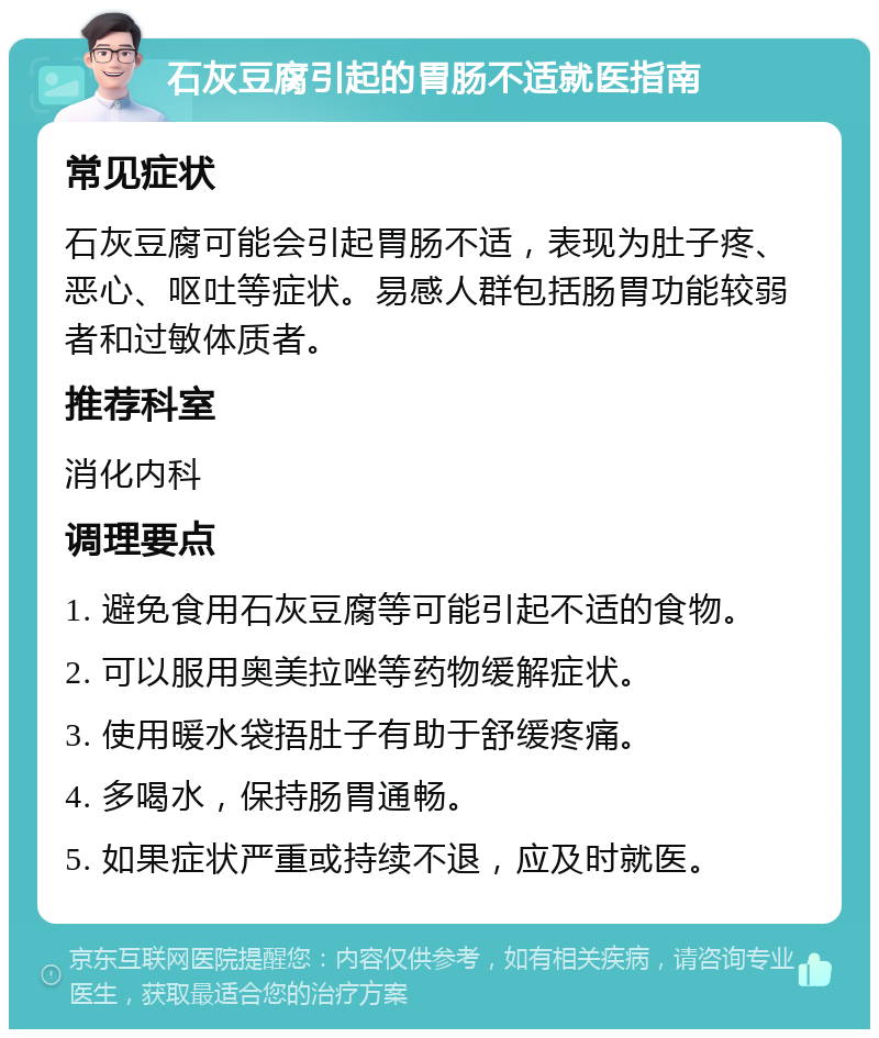 石灰豆腐引起的胃肠不适就医指南 常见症状 石灰豆腐可能会引起胃肠不适，表现为肚子疼、恶心、呕吐等症状。易感人群包括肠胃功能较弱者和过敏体质者。 推荐科室 消化内科 调理要点 1. 避免食用石灰豆腐等可能引起不适的食物。 2. 可以服用奥美拉唑等药物缓解症状。 3. 使用暖水袋捂肚子有助于舒缓疼痛。 4. 多喝水，保持肠胃通畅。 5. 如果症状严重或持续不退，应及时就医。