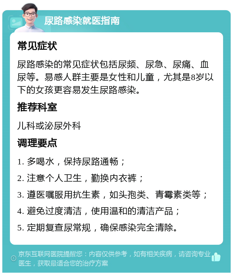 尿路感染就医指南 常见症状 尿路感染的常见症状包括尿频、尿急、尿痛、血尿等。易感人群主要是女性和儿童，尤其是8岁以下的女孩更容易发生尿路感染。 推荐科室 儿科或泌尿外科 调理要点 1. 多喝水，保持尿路通畅； 2. 注意个人卫生，勤换内衣裤； 3. 遵医嘱服用抗生素，如头孢类、青霉素类等； 4. 避免过度清洁，使用温和的清洁产品； 5. 定期复查尿常规，确保感染完全清除。