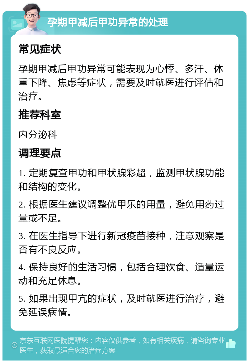 孕期甲减后甲功异常的处理 常见症状 孕期甲减后甲功异常可能表现为心悸、多汗、体重下降、焦虑等症状，需要及时就医进行评估和治疗。 推荐科室 内分泌科 调理要点 1. 定期复查甲功和甲状腺彩超，监测甲状腺功能和结构的变化。 2. 根据医生建议调整优甲乐的用量，避免用药过量或不足。 3. 在医生指导下进行新冠疫苗接种，注意观察是否有不良反应。 4. 保持良好的生活习惯，包括合理饮食、适量运动和充足休息。 5. 如果出现甲亢的症状，及时就医进行治疗，避免延误病情。