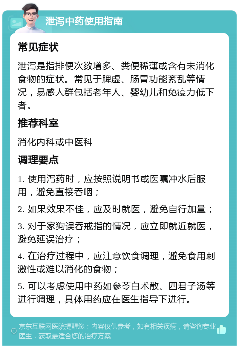 泄泻中药使用指南 常见症状 泄泻是指排便次数增多、粪便稀薄或含有未消化食物的症状。常见于脾虚、肠胃功能紊乱等情况，易感人群包括老年人、婴幼儿和免疫力低下者。 推荐科室 消化内科或中医科 调理要点 1. 使用泻药时，应按照说明书或医嘱冲水后服用，避免直接吞咽； 2. 如果效果不佳，应及时就医，避免自行加量； 3. 对于家狗误吞戒指的情况，应立即就近就医，避免延误治疗； 4. 在治疗过程中，应注意饮食调理，避免食用刺激性或难以消化的食物； 5. 可以考虑使用中药如参苓白术散、四君子汤等进行调理，具体用药应在医生指导下进行。