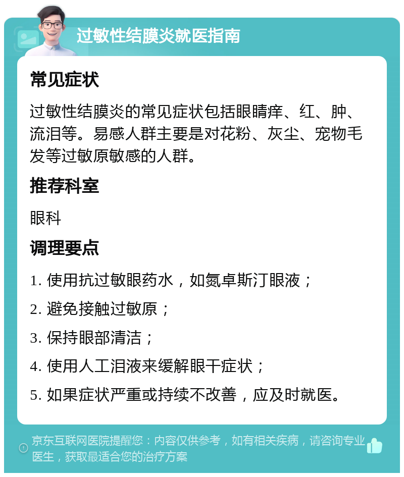 过敏性结膜炎就医指南 常见症状 过敏性结膜炎的常见症状包括眼睛痒、红、肿、流泪等。易感人群主要是对花粉、灰尘、宠物毛发等过敏原敏感的人群。 推荐科室 眼科 调理要点 1. 使用抗过敏眼药水，如氮卓斯汀眼液； 2. 避免接触过敏原； 3. 保持眼部清洁； 4. 使用人工泪液来缓解眼干症状； 5. 如果症状严重或持续不改善，应及时就医。