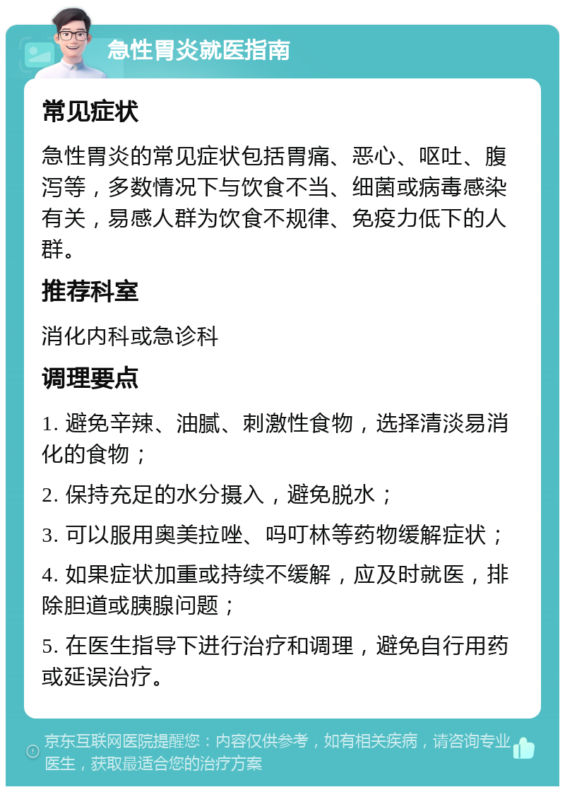 急性胃炎就医指南 常见症状 急性胃炎的常见症状包括胃痛、恶心、呕吐、腹泻等，多数情况下与饮食不当、细菌或病毒感染有关，易感人群为饮食不规律、免疫力低下的人群。 推荐科室 消化内科或急诊科 调理要点 1. 避免辛辣、油腻、刺激性食物，选择清淡易消化的食物； 2. 保持充足的水分摄入，避免脱水； 3. 可以服用奥美拉唑、吗叮林等药物缓解症状； 4. 如果症状加重或持续不缓解，应及时就医，排除胆道或胰腺问题； 5. 在医生指导下进行治疗和调理，避免自行用药或延误治疗。