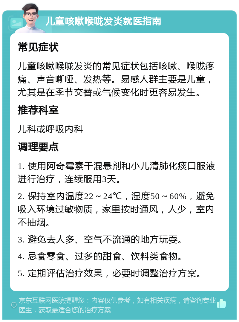 儿童咳嗽喉咙发炎就医指南 常见症状 儿童咳嗽喉咙发炎的常见症状包括咳嗽、喉咙疼痛、声音嘶哑、发热等。易感人群主要是儿童，尤其是在季节交替或气候变化时更容易发生。 推荐科室 儿科或呼吸内科 调理要点 1. 使用阿奇霉素干混悬剂和小儿清肺化痰口服液进行治疗，连续服用3天。 2. 保持室内温度22～24℃，湿度50～60%，避免吸入环境过敏物质，家里按时通风，人少，室内不抽烟。 3. 避免去人多、空气不流通的地方玩耍。 4. 忌食零食、过多的甜食、饮料类食物。 5. 定期评估治疗效果，必要时调整治疗方案。