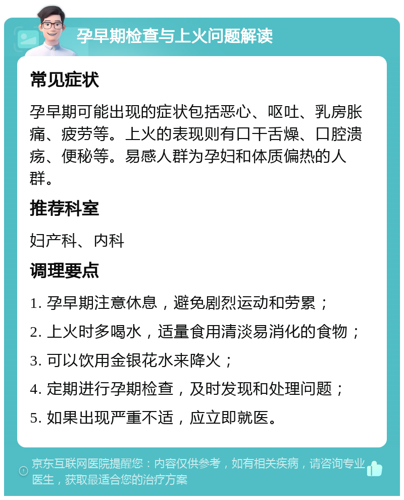 孕早期检查与上火问题解读 常见症状 孕早期可能出现的症状包括恶心、呕吐、乳房胀痛、疲劳等。上火的表现则有口干舌燥、口腔溃疡、便秘等。易感人群为孕妇和体质偏热的人群。 推荐科室 妇产科、内科 调理要点 1. 孕早期注意休息，避免剧烈运动和劳累； 2. 上火时多喝水，适量食用清淡易消化的食物； 3. 可以饮用金银花水来降火； 4. 定期进行孕期检查，及时发现和处理问题； 5. 如果出现严重不适，应立即就医。