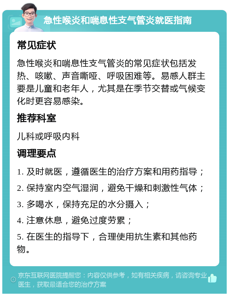 急性喉炎和喘息性支气管炎就医指南 常见症状 急性喉炎和喘息性支气管炎的常见症状包括发热、咳嗽、声音嘶哑、呼吸困难等。易感人群主要是儿童和老年人，尤其是在季节交替或气候变化时更容易感染。 推荐科室 儿科或呼吸内科 调理要点 1. 及时就医，遵循医生的治疗方案和用药指导； 2. 保持室内空气湿润，避免干燥和刺激性气体； 3. 多喝水，保持充足的水分摄入； 4. 注意休息，避免过度劳累； 5. 在医生的指导下，合理使用抗生素和其他药物。