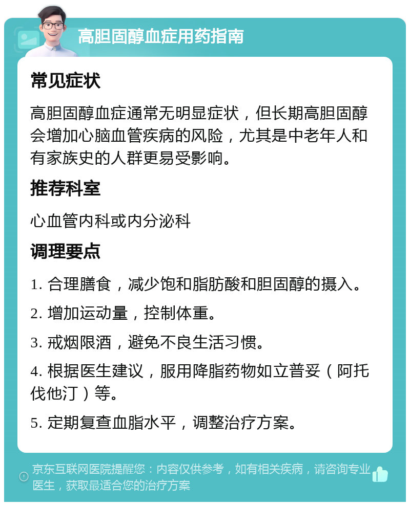 高胆固醇血症用药指南 常见症状 高胆固醇血症通常无明显症状，但长期高胆固醇会增加心脑血管疾病的风险，尤其是中老年人和有家族史的人群更易受影响。 推荐科室 心血管内科或内分泌科 调理要点 1. 合理膳食，减少饱和脂肪酸和胆固醇的摄入。 2. 增加运动量，控制体重。 3. 戒烟限酒，避免不良生活习惯。 4. 根据医生建议，服用降脂药物如立普妥（阿托伐他汀）等。 5. 定期复查血脂水平，调整治疗方案。