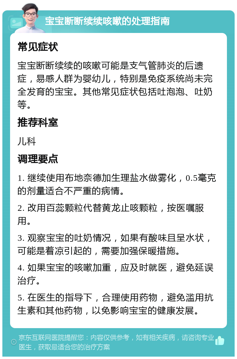 宝宝断断续续咳嗽的处理指南 常见症状 宝宝断断续续的咳嗽可能是支气管肺炎的后遗症，易感人群为婴幼儿，特别是免疫系统尚未完全发育的宝宝。其他常见症状包括吐泡泡、吐奶等。 推荐科室 儿科 调理要点 1. 继续使用布地奈德加生理盐水做雾化，0.5毫克的剂量适合不严重的病情。 2. 改用百蕊颗粒代替黄龙止咳颗粒，按医嘱服用。 3. 观察宝宝的吐奶情况，如果有酸味且呈水状，可能是着凉引起的，需要加强保暖措施。 4. 如果宝宝的咳嗽加重，应及时就医，避免延误治疗。 5. 在医生的指导下，合理使用药物，避免滥用抗生素和其他药物，以免影响宝宝的健康发展。