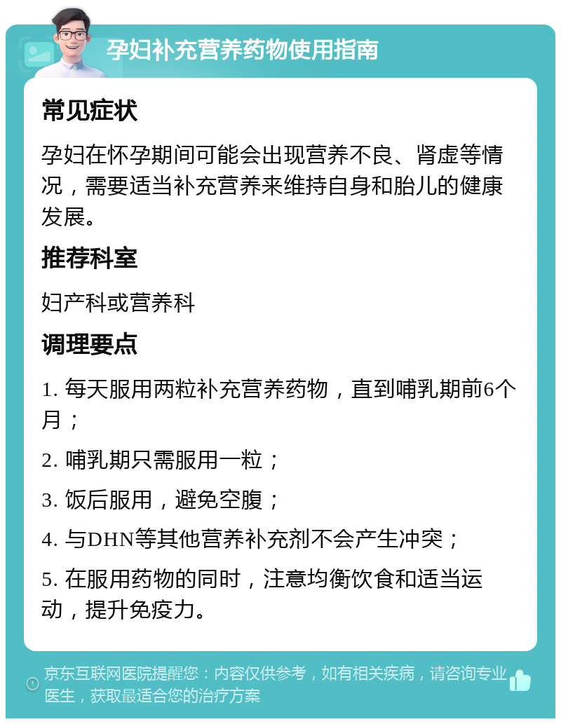 孕妇补充营养药物使用指南 常见症状 孕妇在怀孕期间可能会出现营养不良、肾虚等情况，需要适当补充营养来维持自身和胎儿的健康发展。 推荐科室 妇产科或营养科 调理要点 1. 每天服用两粒补充营养药物，直到哺乳期前6个月； 2. 哺乳期只需服用一粒； 3. 饭后服用，避免空腹； 4. 与DHN等其他营养补充剂不会产生冲突； 5. 在服用药物的同时，注意均衡饮食和适当运动，提升免疫力。