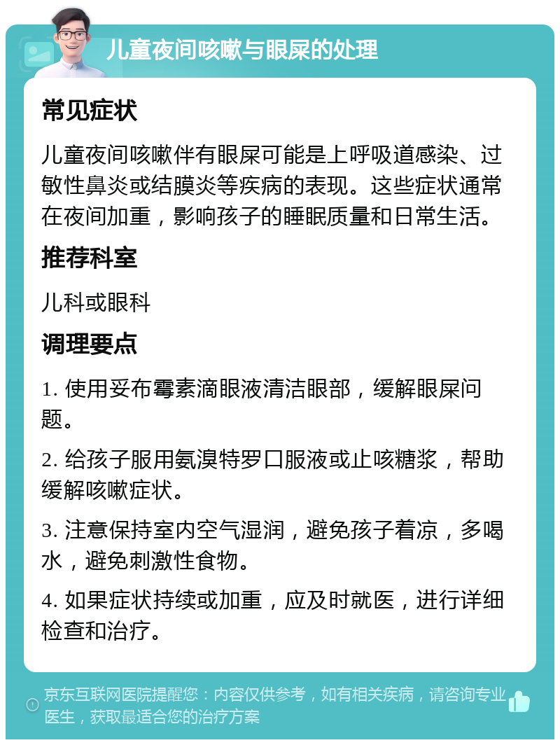 儿童夜间咳嗽与眼屎的处理 常见症状 儿童夜间咳嗽伴有眼屎可能是上呼吸道感染、过敏性鼻炎或结膜炎等疾病的表现。这些症状通常在夜间加重，影响孩子的睡眠质量和日常生活。 推荐科室 儿科或眼科 调理要点 1. 使用妥布霉素滴眼液清洁眼部，缓解眼屎问题。 2. 给孩子服用氨溴特罗口服液或止咳糖浆，帮助缓解咳嗽症状。 3. 注意保持室内空气湿润，避免孩子着凉，多喝水，避免刺激性食物。 4. 如果症状持续或加重，应及时就医，进行详细检查和治疗。