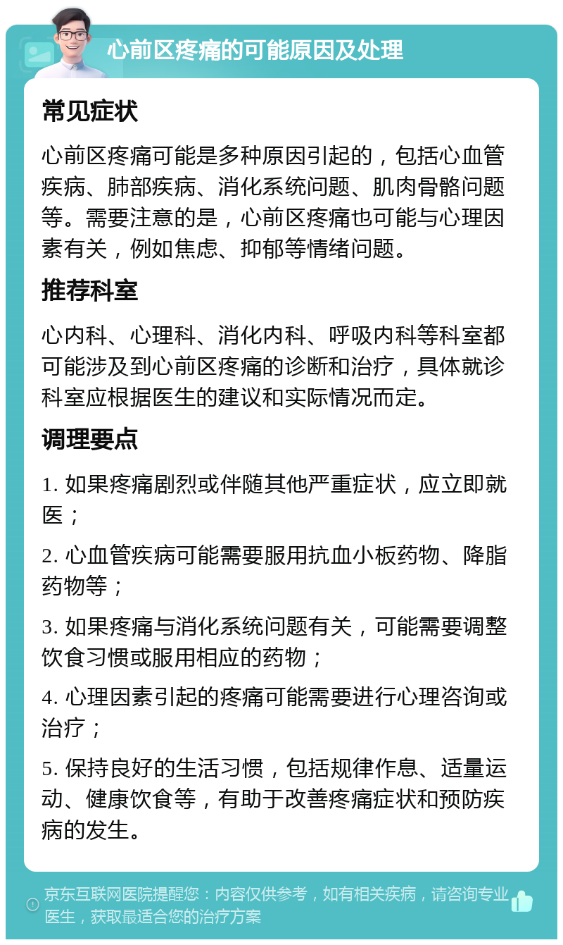 心前区疼痛的可能原因及处理 常见症状 心前区疼痛可能是多种原因引起的，包括心血管疾病、肺部疾病、消化系统问题、肌肉骨骼问题等。需要注意的是，心前区疼痛也可能与心理因素有关，例如焦虑、抑郁等情绪问题。 推荐科室 心内科、心理科、消化内科、呼吸内科等科室都可能涉及到心前区疼痛的诊断和治疗，具体就诊科室应根据医生的建议和实际情况而定。 调理要点 1. 如果疼痛剧烈或伴随其他严重症状，应立即就医； 2. 心血管疾病可能需要服用抗血小板药物、降脂药物等； 3. 如果疼痛与消化系统问题有关，可能需要调整饮食习惯或服用相应的药物； 4. 心理因素引起的疼痛可能需要进行心理咨询或治疗； 5. 保持良好的生活习惯，包括规律作息、适量运动、健康饮食等，有助于改善疼痛症状和预防疾病的发生。