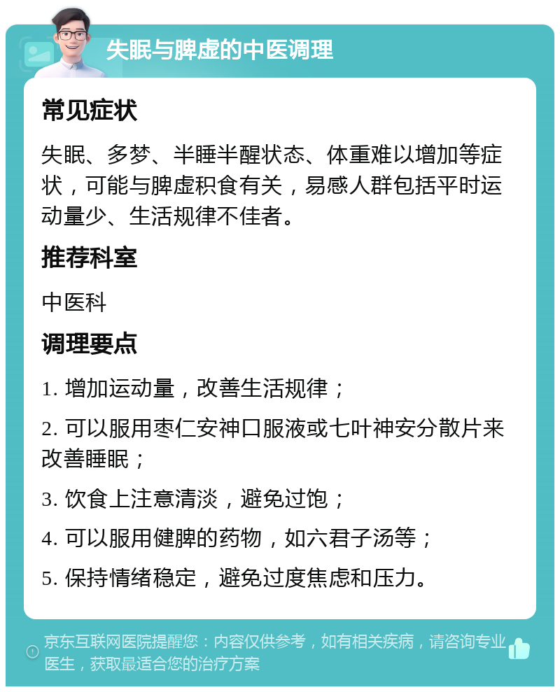 失眠与脾虚的中医调理 常见症状 失眠、多梦、半睡半醒状态、体重难以增加等症状，可能与脾虚积食有关，易感人群包括平时运动量少、生活规律不佳者。 推荐科室 中医科 调理要点 1. 增加运动量，改善生活规律； 2. 可以服用枣仁安神口服液或七叶神安分散片来改善睡眠； 3. 饮食上注意清淡，避免过饱； 4. 可以服用健脾的药物，如六君子汤等； 5. 保持情绪稳定，避免过度焦虑和压力。