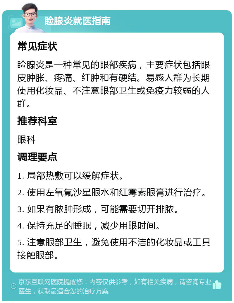 睑腺炎就医指南 常见症状 睑腺炎是一种常见的眼部疾病，主要症状包括眼皮肿胀、疼痛、红肿和有硬结。易感人群为长期使用化妆品、不注意眼部卫生或免疫力较弱的人群。 推荐科室 眼科 调理要点 1. 局部热敷可以缓解症状。 2. 使用左氧氟沙星眼水和红霉素眼膏进行治疗。 3. 如果有脓肿形成，可能需要切开排脓。 4. 保持充足的睡眠，减少用眼时间。 5. 注意眼部卫生，避免使用不洁的化妆品或工具接触眼部。