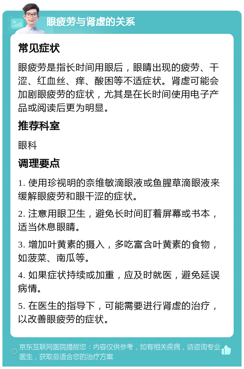 眼疲劳与肾虚的关系 常见症状 眼疲劳是指长时间用眼后，眼睛出现的疲劳、干涩、红血丝、痒、酸困等不适症状。肾虚可能会加剧眼疲劳的症状，尤其是在长时间使用电子产品或阅读后更为明显。 推荐科室 眼科 调理要点 1. 使用珍视明的奈维敏滴眼液或鱼腥草滴眼液来缓解眼疲劳和眼干涩的症状。 2. 注意用眼卫生，避免长时间盯着屏幕或书本，适当休息眼睛。 3. 增加叶黄素的摄入，多吃富含叶黄素的食物，如菠菜、南瓜等。 4. 如果症状持续或加重，应及时就医，避免延误病情。 5. 在医生的指导下，可能需要进行肾虚的治疗，以改善眼疲劳的症状。