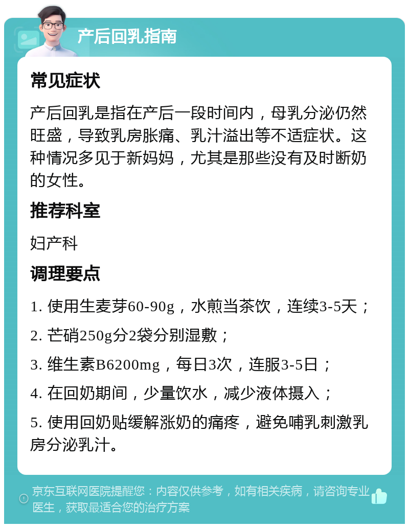 产后回乳指南 常见症状 产后回乳是指在产后一段时间内，母乳分泌仍然旺盛，导致乳房胀痛、乳汁溢出等不适症状。这种情况多见于新妈妈，尤其是那些没有及时断奶的女性。 推荐科室 妇产科 调理要点 1. 使用生麦芽60-90g，水煎当茶饮，连续3-5天； 2. 芒硝250g分2袋分别湿敷； 3. 维生素B6200mg，每日3次，连服3-5日； 4. 在回奶期间，少量饮水，减少液体摄入； 5. 使用回奶贴缓解涨奶的痛疼，避免哺乳刺激乳房分泌乳汁。