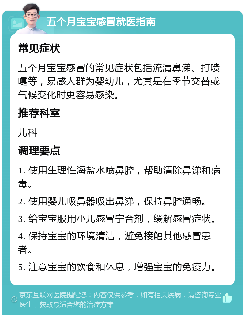 五个月宝宝感冒就医指南 常见症状 五个月宝宝感冒的常见症状包括流清鼻涕、打喷嚏等，易感人群为婴幼儿，尤其是在季节交替或气候变化时更容易感染。 推荐科室 儿科 调理要点 1. 使用生理性海盐水喷鼻腔，帮助清除鼻涕和病毒。 2. 使用婴儿吸鼻器吸出鼻涕，保持鼻腔通畅。 3. 给宝宝服用小儿感冒宁合剂，缓解感冒症状。 4. 保持宝宝的环境清洁，避免接触其他感冒患者。 5. 注意宝宝的饮食和休息，增强宝宝的免疫力。