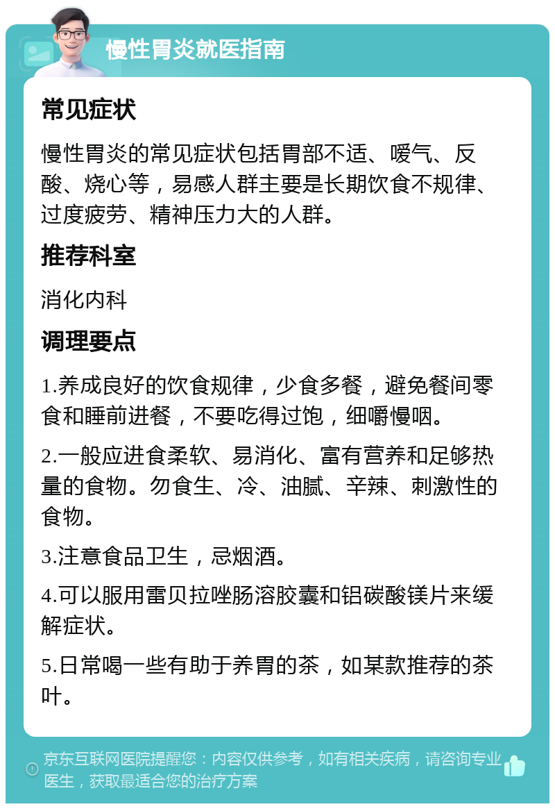 慢性胃炎就医指南 常见症状 慢性胃炎的常见症状包括胃部不适、嗳气、反酸、烧心等，易感人群主要是长期饮食不规律、过度疲劳、精神压力大的人群。 推荐科室 消化内科 调理要点 1.养成良好的饮食规律，少食多餐，避免餐间零食和睡前进餐，不要吃得过饱，细嚼慢咽。 2.一般应进食柔软、易消化、富有营养和足够热量的食物。勿食生、冷、油腻、辛辣、刺激性的食物。 3.注意食品卫生，忌烟酒。 4.可以服用雷贝拉唑肠溶胶囊和铝碳酸镁片来缓解症状。 5.日常喝一些有助于养胃的茶，如某款推荐的茶叶。