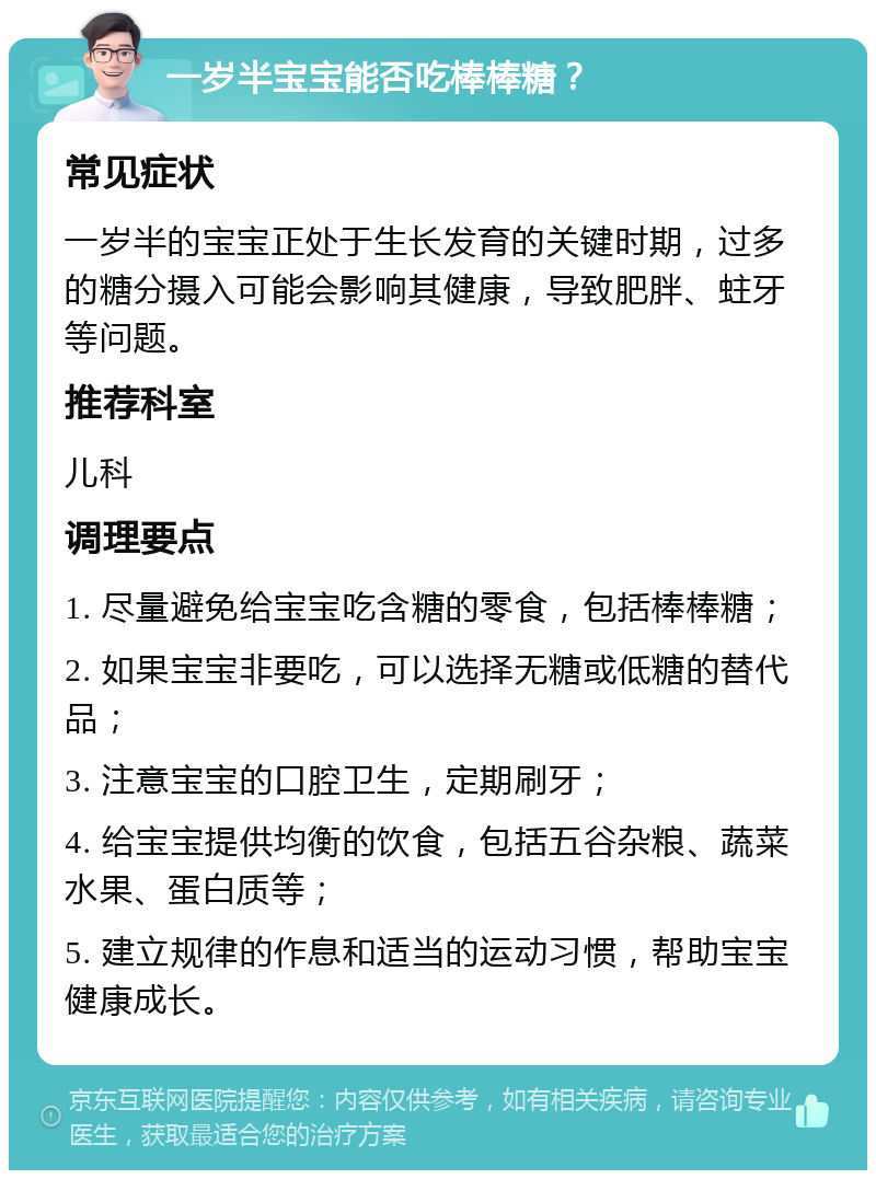 一岁半宝宝能否吃棒棒糖？ 常见症状 一岁半的宝宝正处于生长发育的关键时期，过多的糖分摄入可能会影响其健康，导致肥胖、蛀牙等问题。 推荐科室 儿科 调理要点 1. 尽量避免给宝宝吃含糖的零食，包括棒棒糖； 2. 如果宝宝非要吃，可以选择无糖或低糖的替代品； 3. 注意宝宝的口腔卫生，定期刷牙； 4. 给宝宝提供均衡的饮食，包括五谷杂粮、蔬菜水果、蛋白质等； 5. 建立规律的作息和适当的运动习惯，帮助宝宝健康成长。