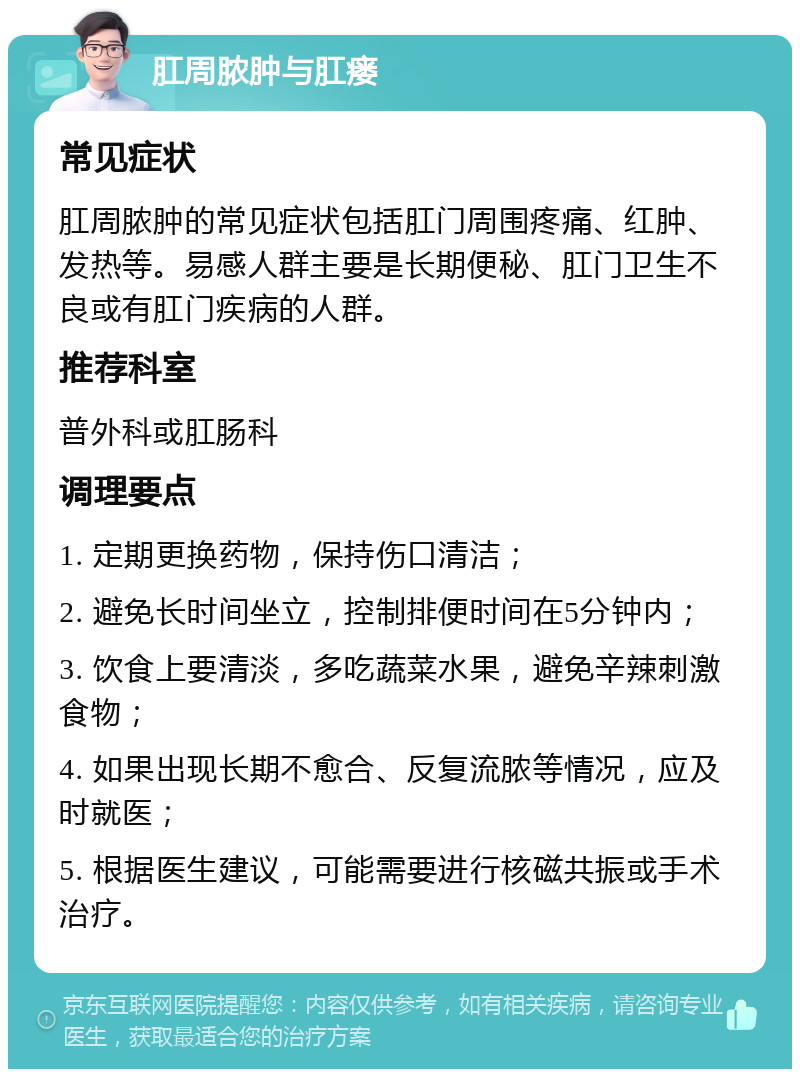 肛周脓肿与肛瘘 常见症状 肛周脓肿的常见症状包括肛门周围疼痛、红肿、发热等。易感人群主要是长期便秘、肛门卫生不良或有肛门疾病的人群。 推荐科室 普外科或肛肠科 调理要点 1. 定期更换药物，保持伤口清洁； 2. 避免长时间坐立，控制排便时间在5分钟内； 3. 饮食上要清淡，多吃蔬菜水果，避免辛辣刺激食物； 4. 如果出现长期不愈合、反复流脓等情况，应及时就医； 5. 根据医生建议，可能需要进行核磁共振或手术治疗。