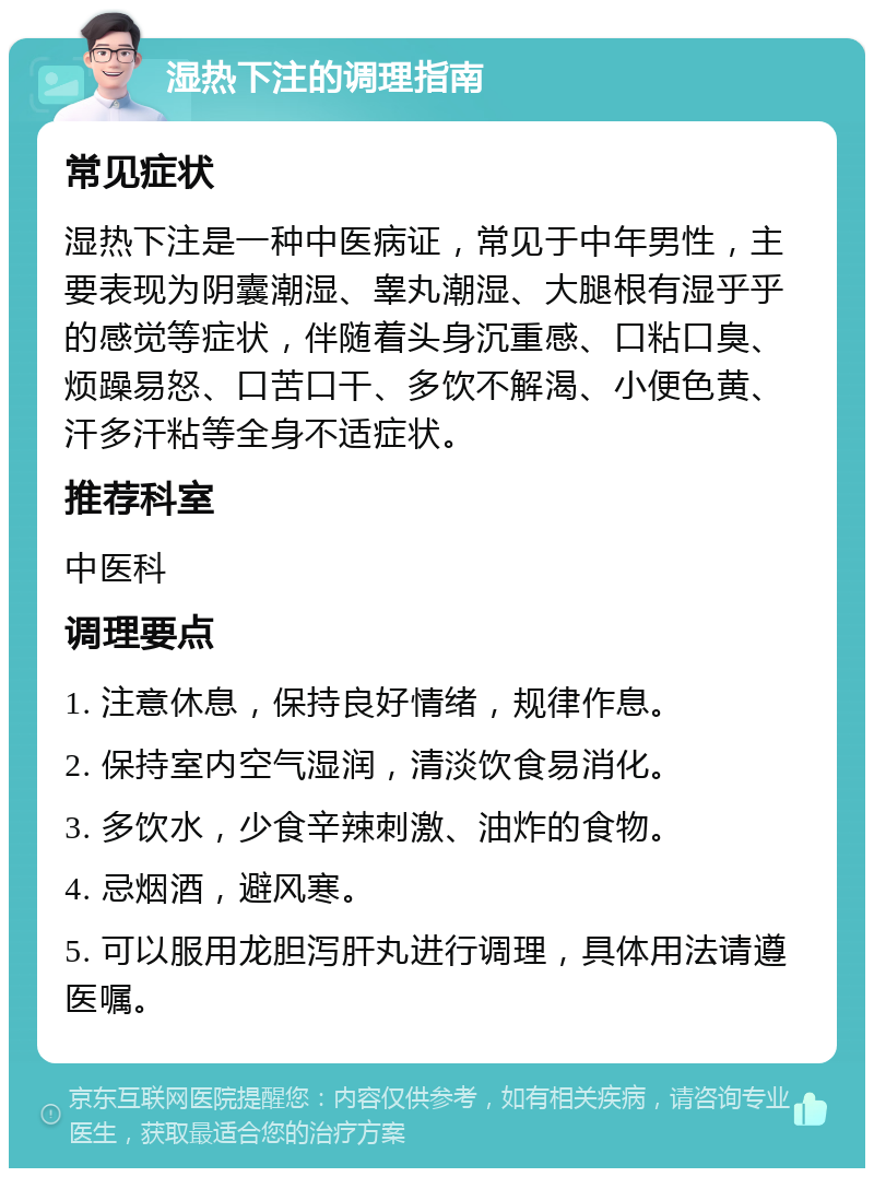 湿热下注的调理指南 常见症状 湿热下注是一种中医病证，常见于中年男性，主要表现为阴囊潮湿、睾丸潮湿、大腿根有湿乎乎的感觉等症状，伴随着头身沉重感、口粘口臭、烦躁易怒、口苦口干、多饮不解渴、小便色黄、汗多汗粘等全身不适症状。 推荐科室 中医科 调理要点 1. 注意休息，保持良好情绪，规律作息。 2. 保持室内空气湿润，清淡饮食易消化。 3. 多饮水，少食辛辣刺激、油炸的食物。 4. 忌烟酒，避风寒。 5. 可以服用龙胆泻肝丸进行调理，具体用法请遵医嘱。